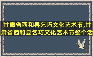 甘肃省西和县乞巧文化艺术节,甘肃省西和县乞巧文化艺术节整个活 🐋 动分为几个环节